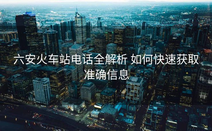 六安火車(chē)站電話全解析 如何快速獲取準(zhǔn)確信息