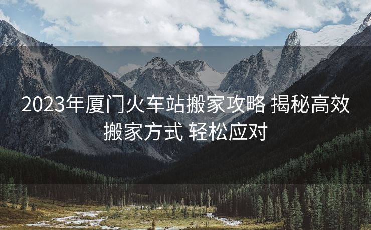 2023年廈門火車站搬家攻略 揭秘高效搬家方式 輕松應(yīng)對(duì)