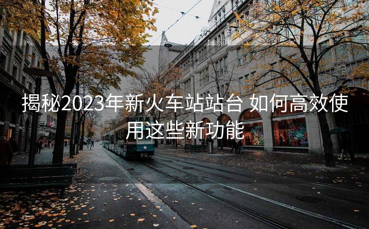 揭秘2023年新火車站站臺(tái) 如何高效使用這些新功能