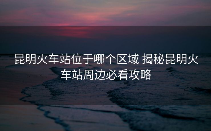 昆明火車站位于哪個區(qū)域 揭秘昆明火車站周邊必看攻略