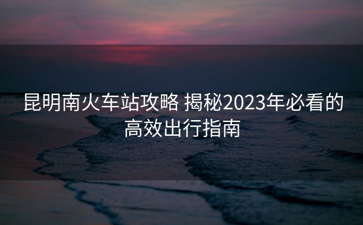 昆明南火車站攻略 揭秘2023年必看的高效出行指南