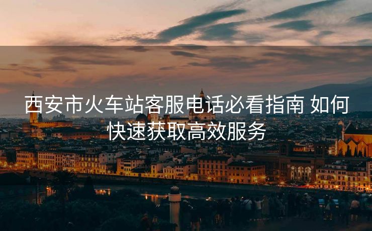 西安市火車站客服電話必看指南 如何快速獲取高效服務