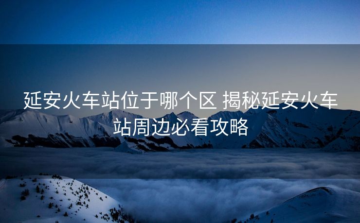延安火車站位于哪個區(qū) 揭秘延安火車站周邊必看攻略