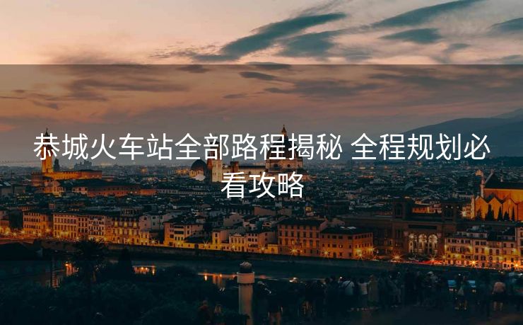 恭城火車站全部路程揭秘 全程規(guī)劃必看攻略