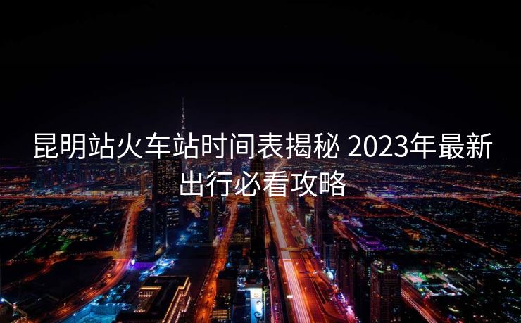 昆明站火車站時(shí)間表揭秘 2023年最新出行必看攻略