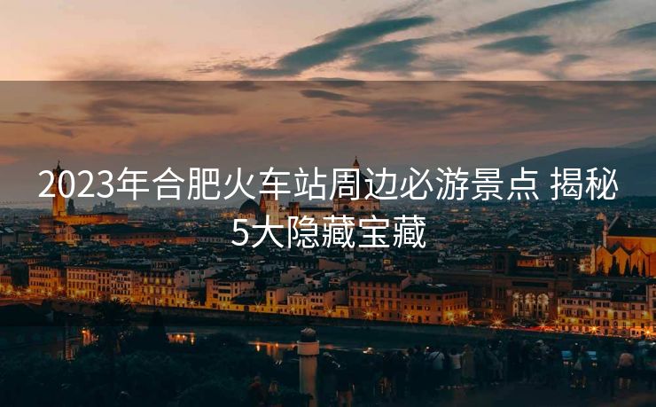 2023年合肥火車站周邊必游景點(diǎn) 揭秘5大隱藏寶藏