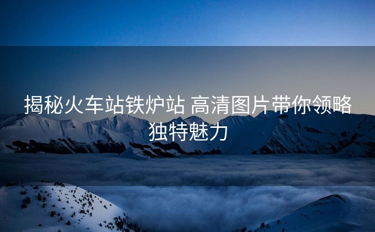 揭秘火車站鐵爐站 高清圖片帶你領(lǐng)略獨(dú)特魅力