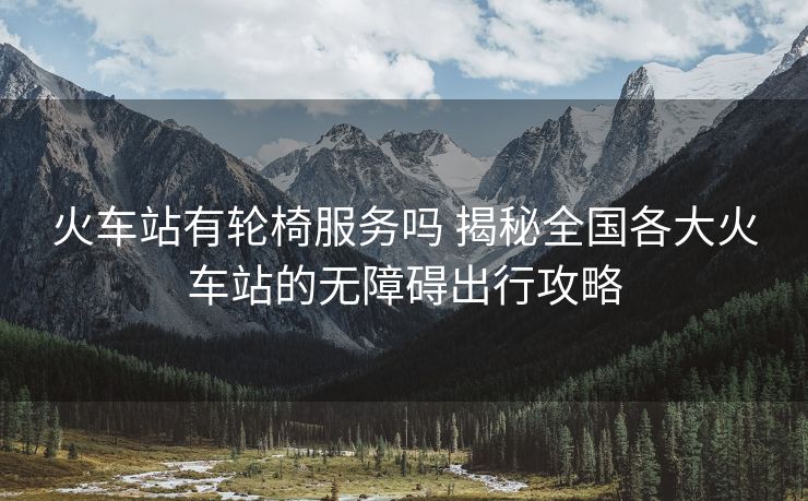 火車(chē)站有輪椅服務(wù)嗎 揭秘全國(guó)各大火車(chē)站的無(wú)障礙出行攻略