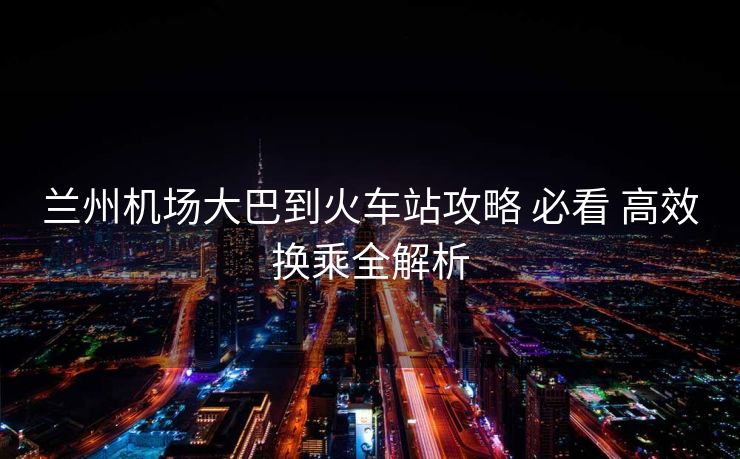 蘭州機(jī)場(chǎng)大巴到火車站攻略 必看 高效換乘全解析