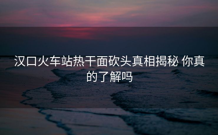 漢口火車站熱干面砍頭真相揭秘 你真的了解嗎