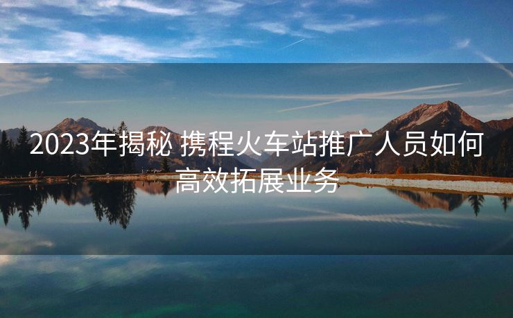 2023年揭秘 攜程火車站推廣人員如何高效拓展業(yè)務(wù)