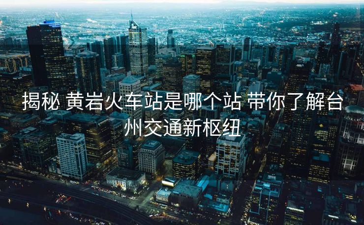 揭秘 黃巖火車(chē)站是哪個(gè)站 帶你了解臺(tái)州交通新樞紐