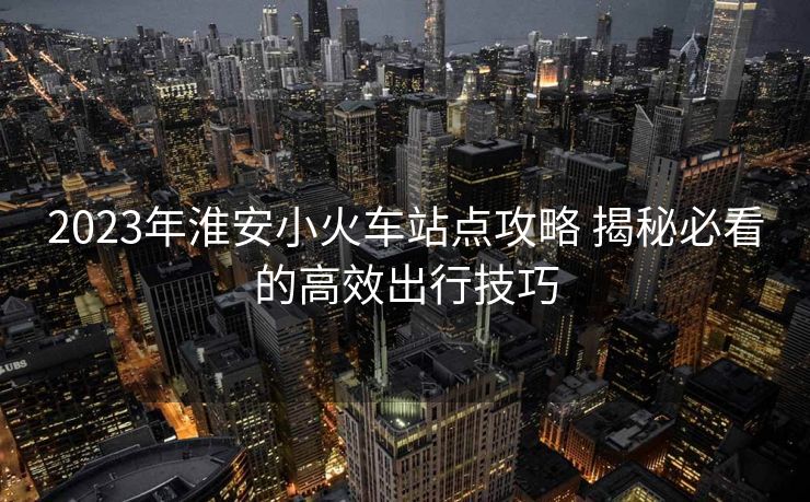 2023年淮安小火車站點攻略 揭秘必看的高效出行技巧