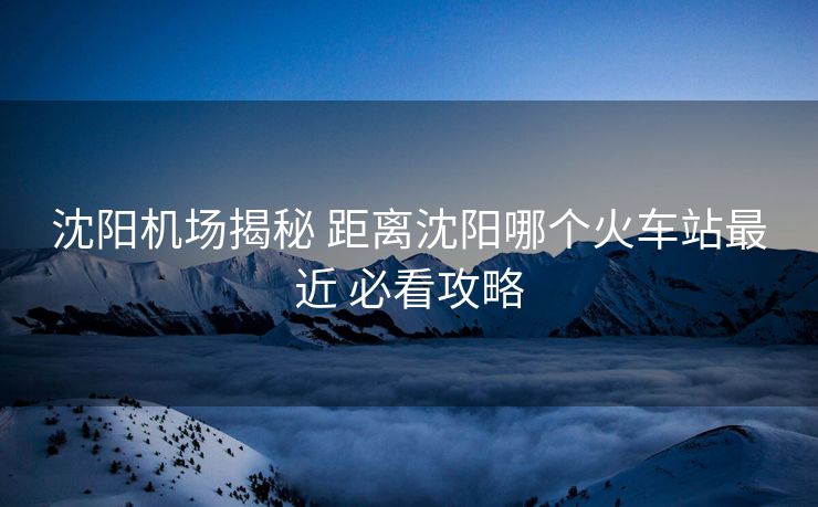 沈陽機(jī)場揭秘 距離沈陽哪個(gè)火車站最近 必看攻略