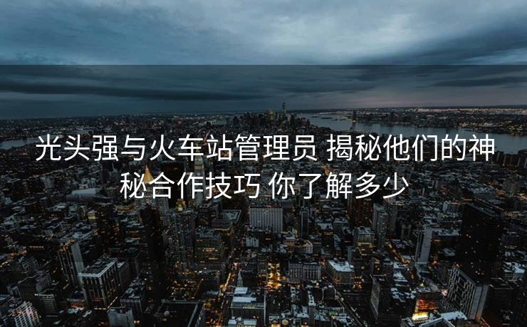 光頭強與火車站管理員 揭秘他們的神秘合作技巧 你了解多少
