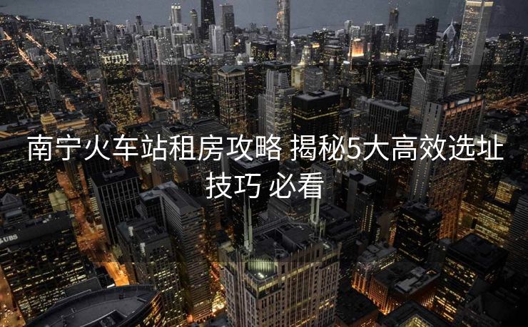 南寧火車站租房攻略 揭秘5大高效選址技巧 必看