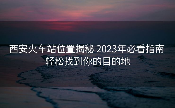 西安火車站位置揭秘 2023年必看指南 輕松找到你的目的地