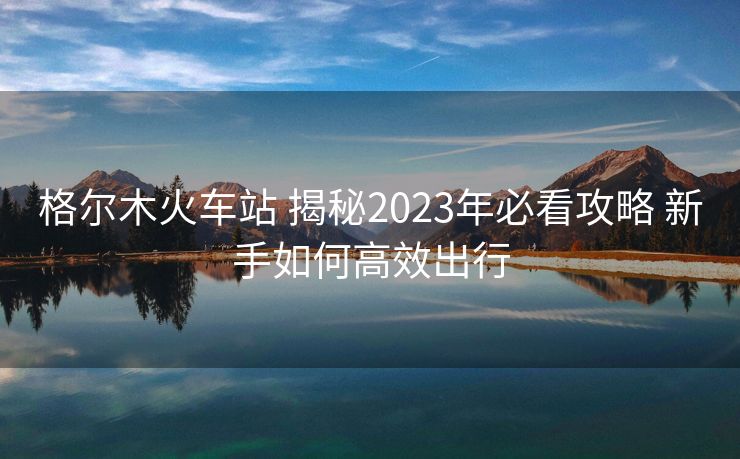 格爾木火車站 揭秘2023年必看攻略 新手如何高效出行 格爾木火車站 揭秘2023年必看攻略 新手如何高效出行