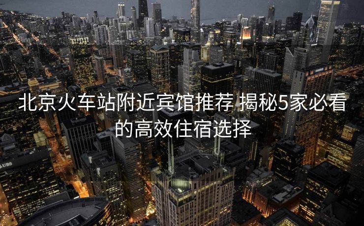 北京火車站附近賓館推薦 揭秘5家必看的高效住宿選擇