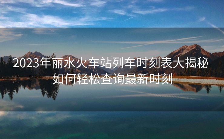 2023年麗水火車(chē)站列車(chē)時(shí)刻表大揭秘 如何輕松查詢(xún)最新時(shí)刻