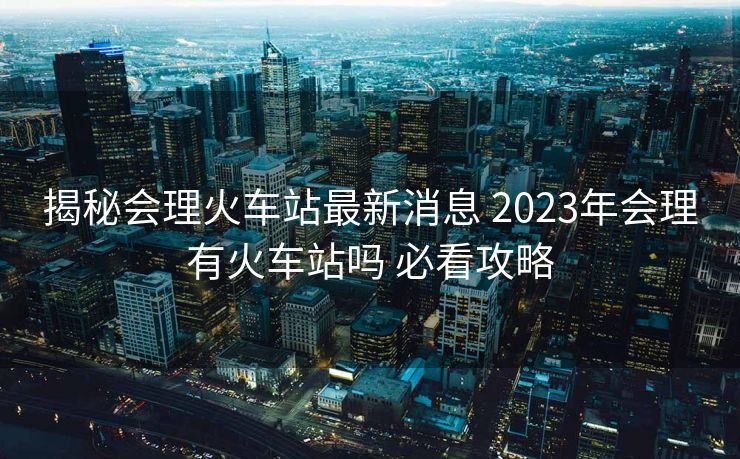 揭秘會理火車站最新消息 2023年會理有火車站嗎 必看攻略
