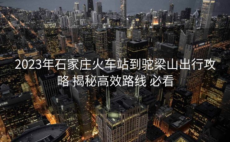 2023年石家莊火車站到駝梁山出行攻略 揭秘高效路線 必看