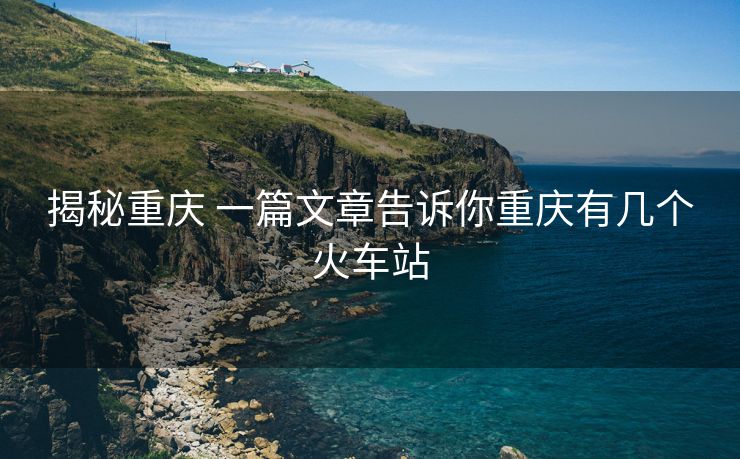 揭秘重慶 一篇文章告訴你重慶有幾個火車站