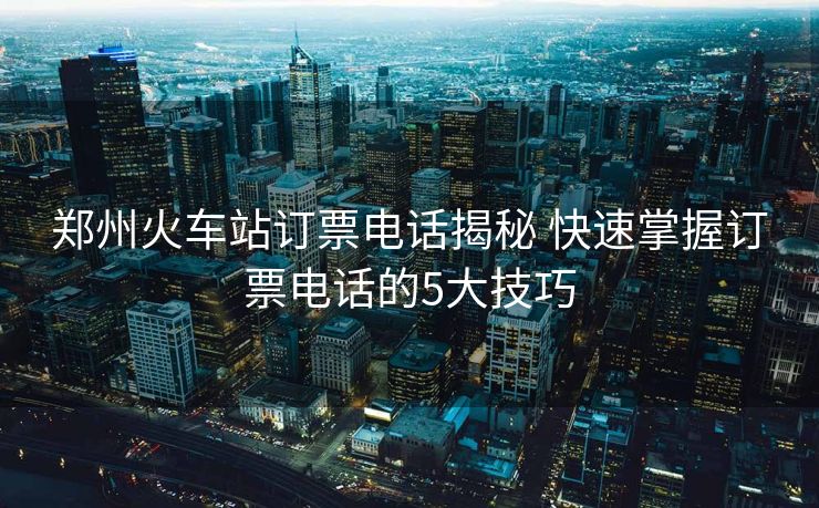 鄭州火車(chē)站訂票電話揭秘 快速掌握訂票電話的5大技巧 鄭州火車(chē)站訂票電話揭秘 快速掌握訂票電話的5大技巧