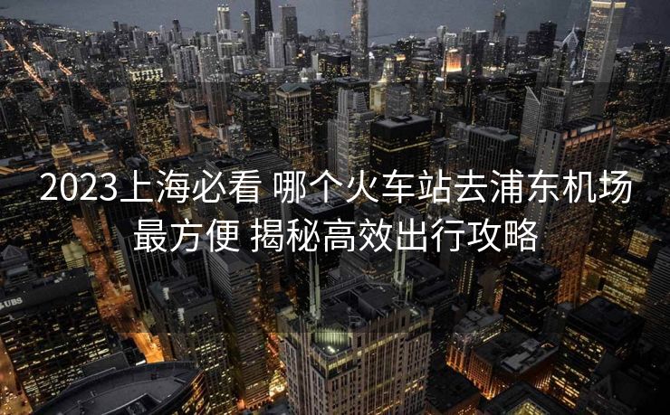 2023上海必看 哪個(gè)火車(chē)站去浦東機(jī)場(chǎng)最方便 揭秘高效出行攻略 2023上海必看 哪個(gè)火車(chē)站去浦東機(jī)場(chǎng)最方便 揭秘高效出行攻略