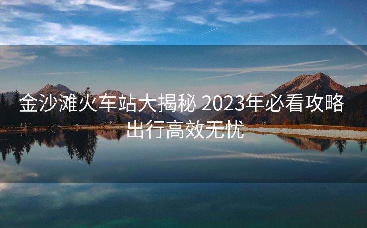 金沙灘火車站大揭秘 2023年必看攻略 出行高效無(wú)憂