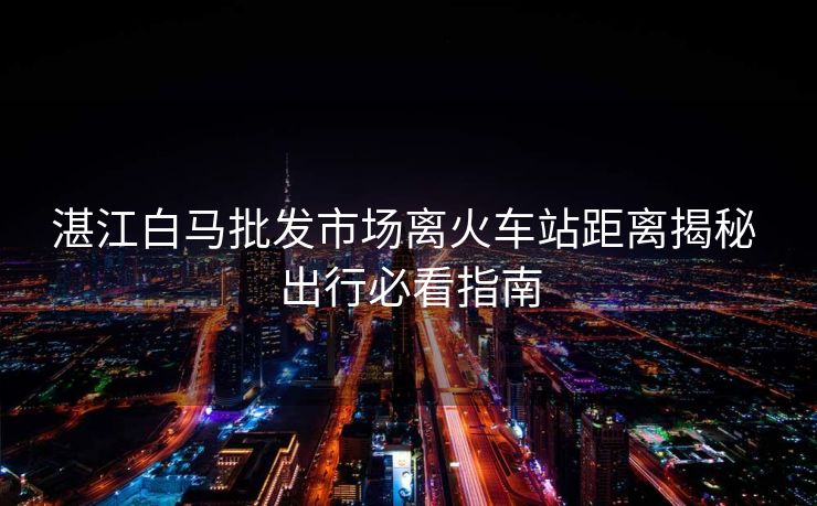 湛江白馬批發(fā)市場離火車站距離揭秘 出行必看指南