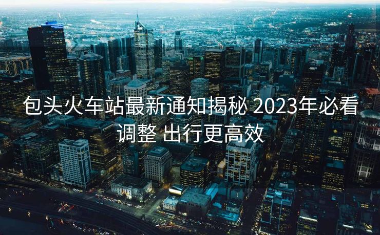 包頭火車站最新通知揭秘 2023年必看調(diào)整 出行更高效