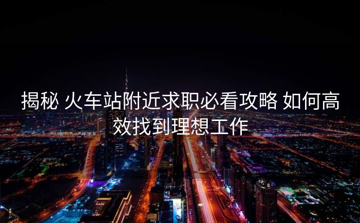 揭秘 火車(chē)站附近求職必看攻略 如何高效找到理想工作