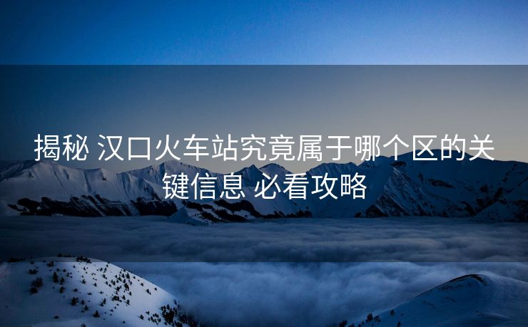 揭秘 漢口火車站究竟屬于哪個區(qū)的關鍵信息 必看攻略 揭秘 漢口火車站究竟屬于哪個區(qū)的關鍵信息 必看攻略