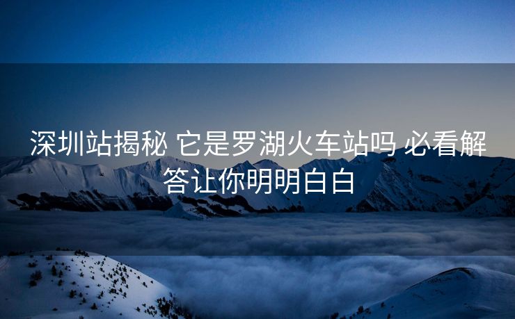 深圳站揭秘 它是羅湖火車站嗎 必看解答讓你明明白白