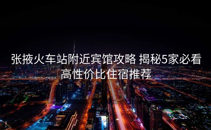 張掖火車站附近賓館攻略 揭秘5家必看高性價比住宿推薦