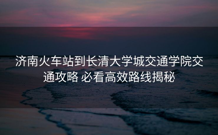 濟(jì)南火車站到長清大學(xué)城交通學(xué)院交通攻略 必看高效路線揭秘