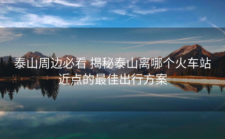 泰山周邊必看 揭秘泰山離哪個火車站近點的最佳出行方案 泰山周邊必看 揭秘泰山離哪個火車站近點的最佳出行方案