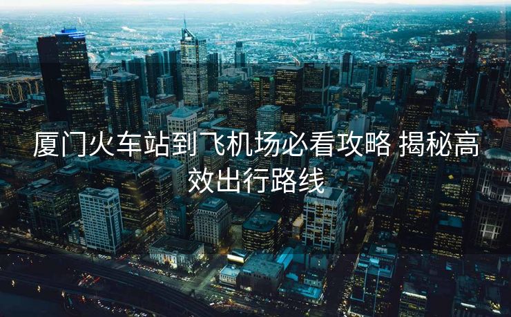 廈門(mén)火車(chē)站到飛機(jī)場(chǎng)必看攻略 揭秘高效出行路線(xiàn)