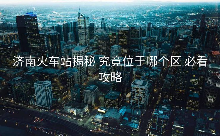 濟南火車站揭秘 究竟位于哪個區(qū) 必看攻略