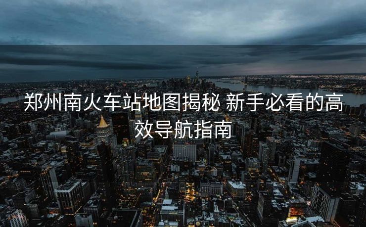 鄭州南火車站地圖揭秘 新手必看的高效導(dǎo)航指南