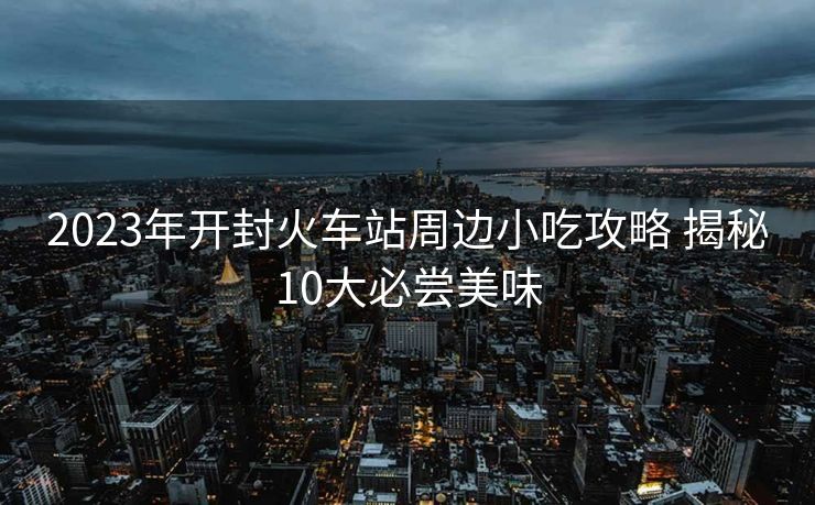 2023年開(kāi)封火車站周邊小吃攻略 揭秘10大必嘗美味