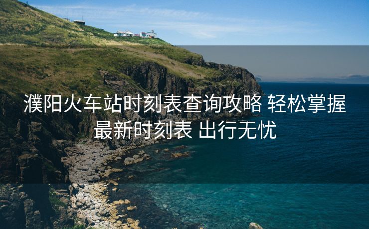 濮陽火車站時刻表查詢攻略 輕松掌握最新時刻表 出行無憂