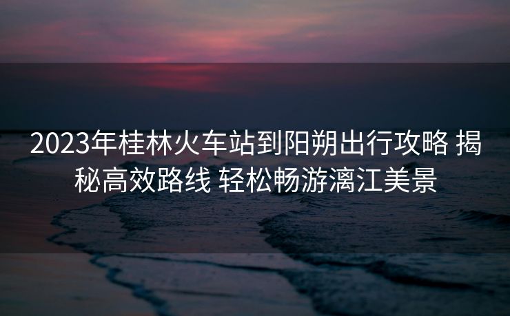 2023年桂林火車站到陽朔出行攻略 揭秘高效路線 輕松暢游漓江美景