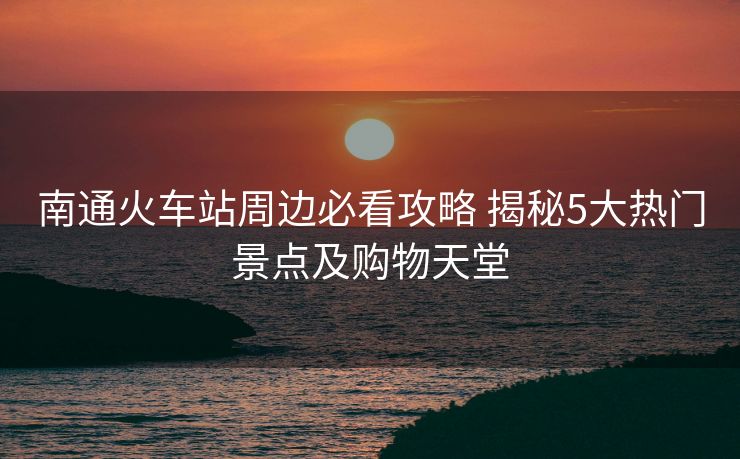 南通火車站周邊必看攻略 揭秘5大熱門景點(diǎn)及購物天堂 南通火車站周邊必看攻略 揭秘5大熱門景點(diǎn)及購物天堂