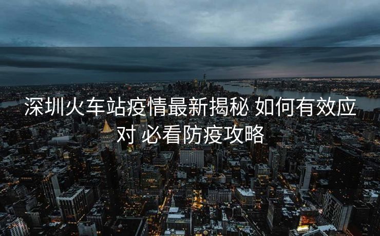 深圳火車站疫情最新揭秘 如何有效應(yīng)對 必看防疫攻略