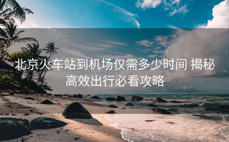 北京火車站到機場僅需多少時間 揭秘高效出行必看攻略