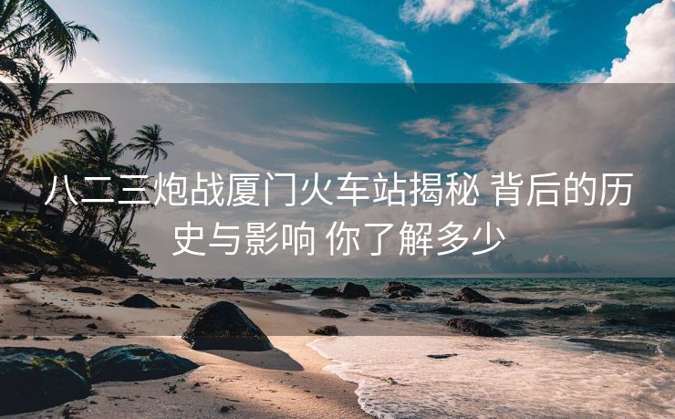 八二三炮戰(zhàn)廈門火車站揭秘 背后的歷史與影響 你了解多少