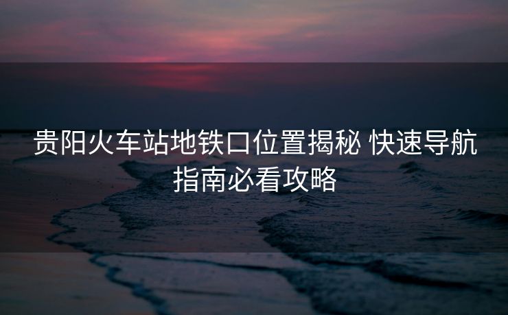 貴陽火車站地鐵口位置揭秘 快速導(dǎo)航指南必看攻略