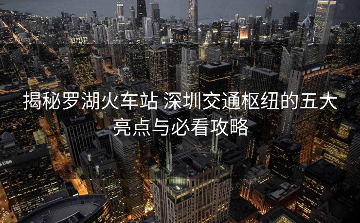 揭秘羅湖火車(chē)站 深圳交通樞紐的五大亮點(diǎn)與必看攻略